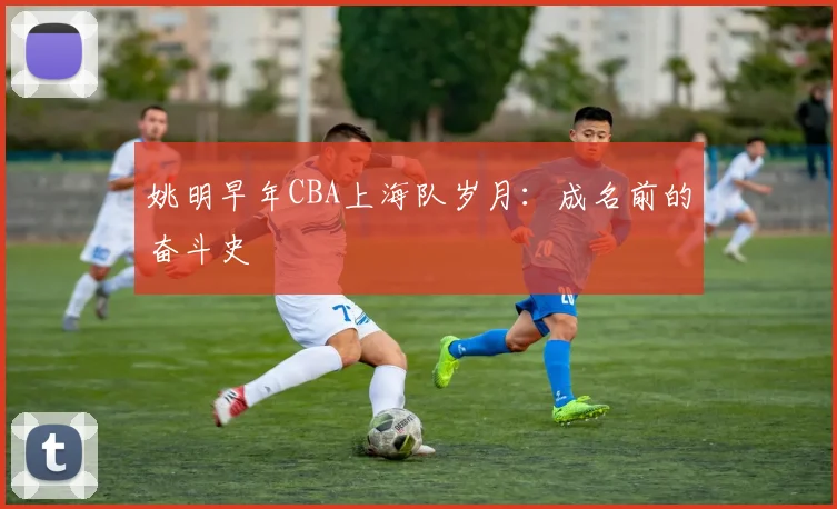 姚明早年CBA上海队岁月：成名前的奋斗史