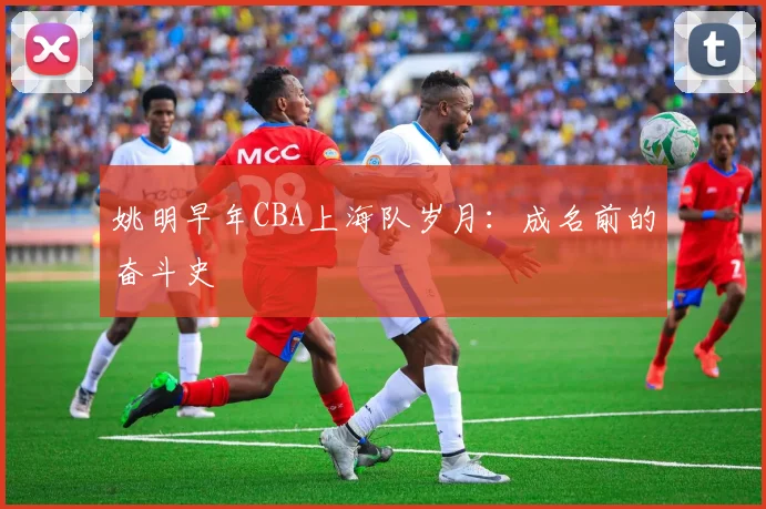 姚明早年CBA上海队岁月：成名前的奋斗史