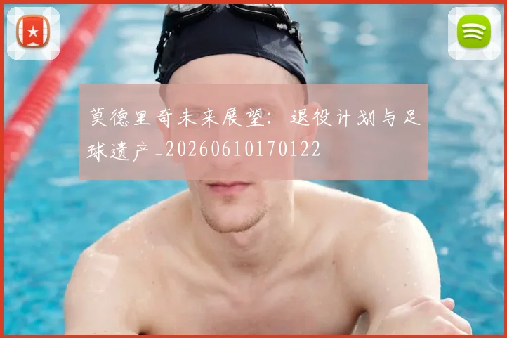莫德里奇未来展望:退役计划与足球遗产_20260610170122