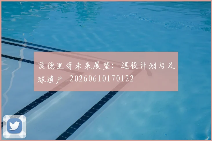 莫德里奇未来展望:退役计划与足球遗产_20260610170122