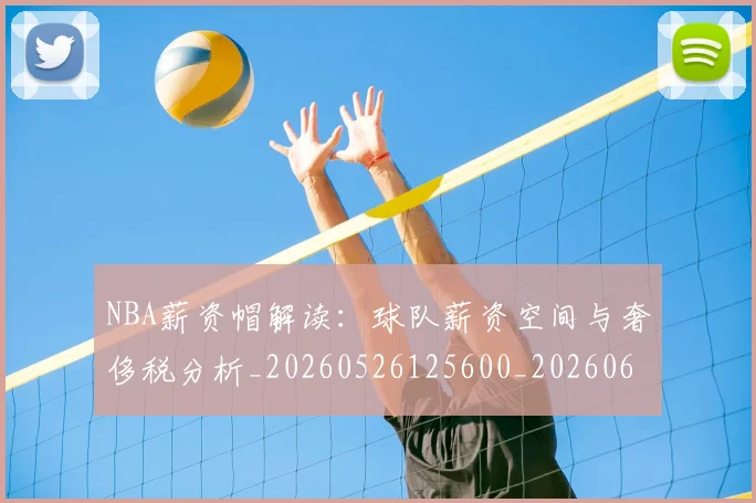 NBA薪资帽解读：球队薪资空间与奢侈税分析_20260526125600_20260607160235