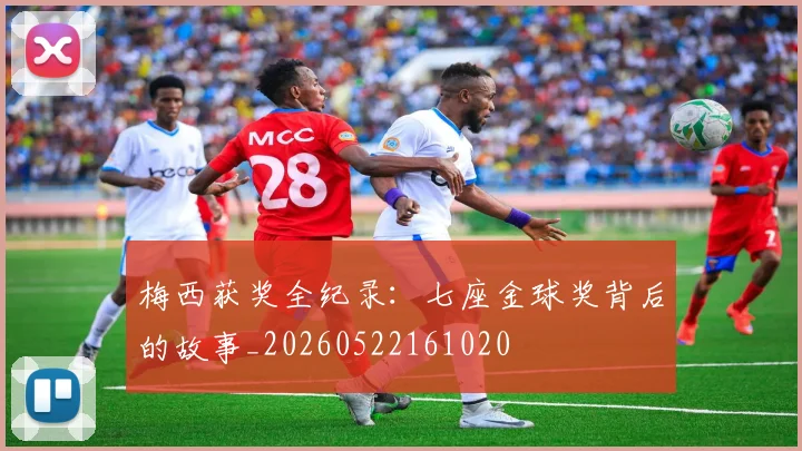 梅西获奖全纪录:七座金球奖背后的故事_20260522161020