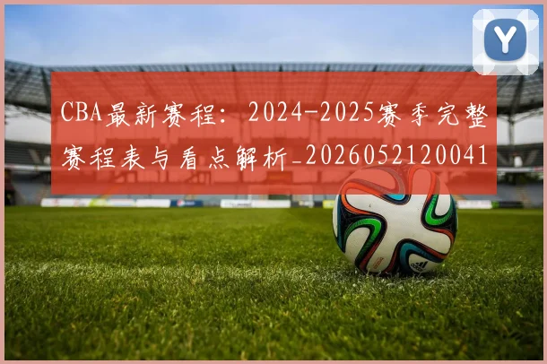 CBA最新赛程:2024-2025赛季完整赛程表与看点解析_20260521200410