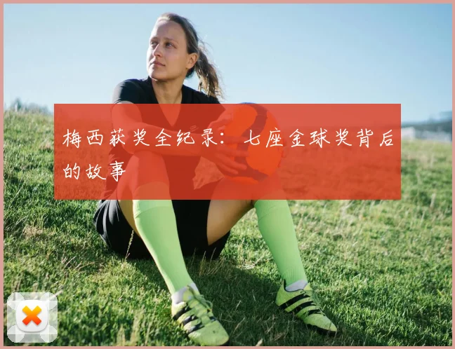 梅西获奖全纪录：七座金球奖背后的故事