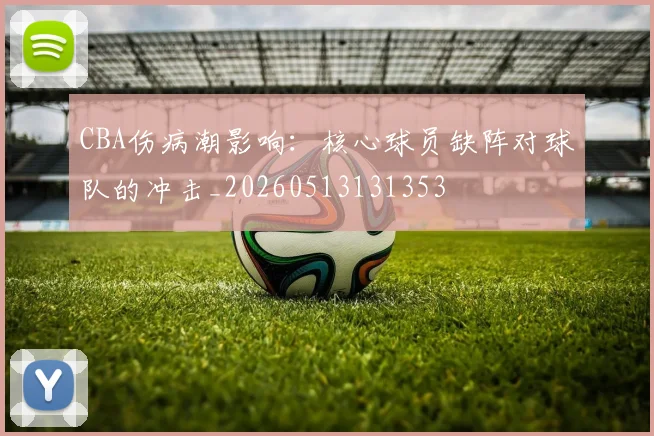CBA伤病潮影响:核心球员缺阵对球队的冲击_20260513131353